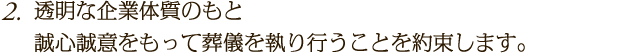 透明な企業体質のもと誠心誠意をもって葬儀を執り行うことを約束します。