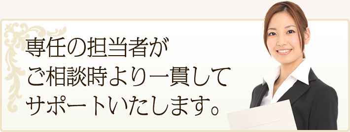 専任の担当者がご相談時より一貫してサポートいたします